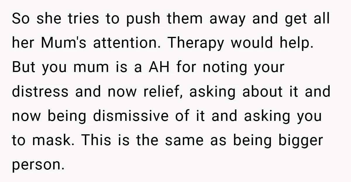 So she tries to push them away and get all her Mum's attention. Therapy would help. But you mum is a AH for noting your distress and now relief, asking...