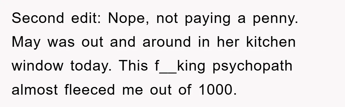 Second edit: Nope, not paying a penny. May was out and around in her kitchen window today. This f__king psychopath almost fleeced me out of 1000.