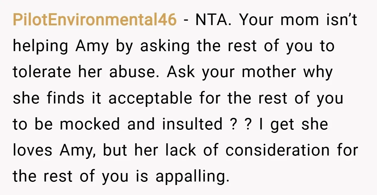 PilotEnvironmental46 − NTA. Your mom isn’t helping Amy by asking the rest of you to tolerate her abuse. Ask your mother why she finds it acceptable for the rest of...