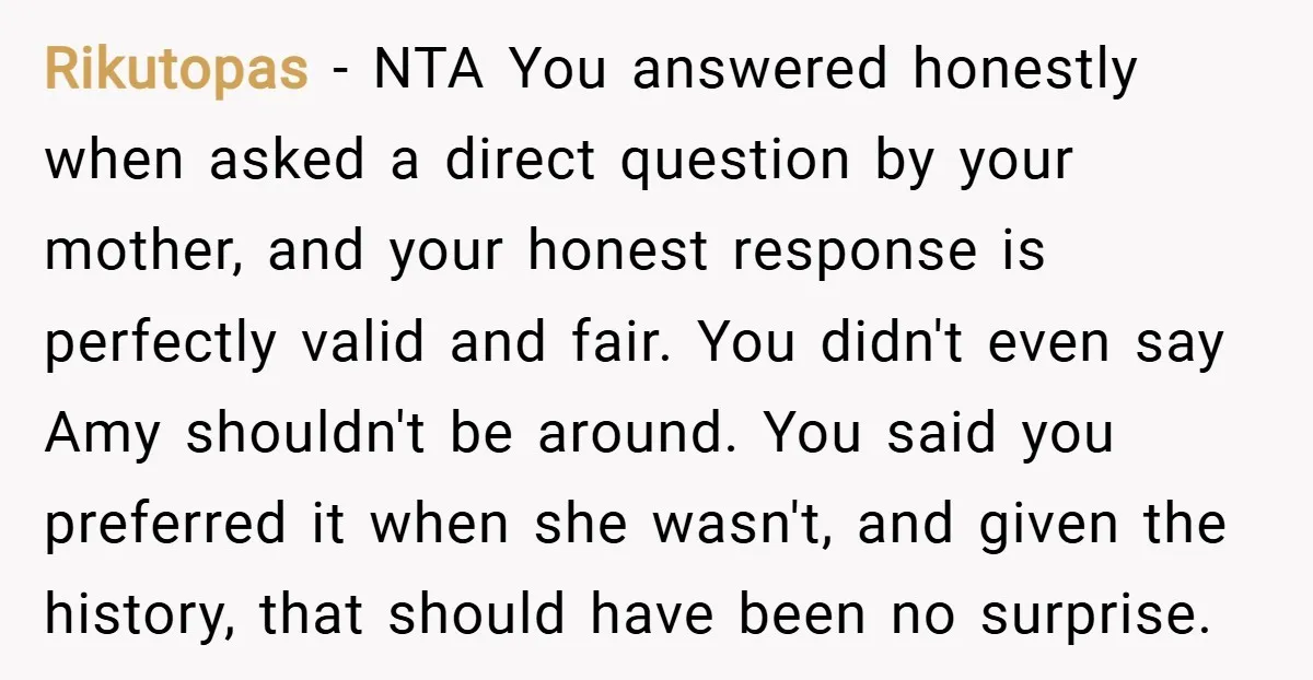 Rikutopas − NTA You answered honestly when asked a direct question by your mother, and your honest response is perfectly valid and fair. You didn't even say Amy shouldn't be...