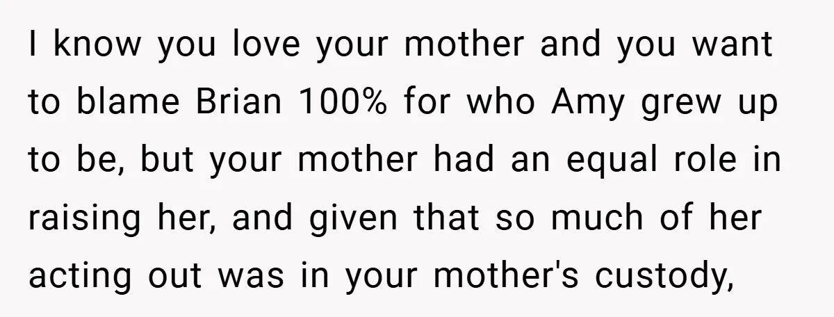 I know you love your mother and you want to blame Brian 100% for who Amy grew up to be, but your mother had an equal role in raising her,...