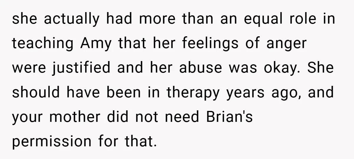she actually had more than an equal role in teaching Amy that her feelings of anger were justified and her abuse was okay. She should have been in therapy years...
