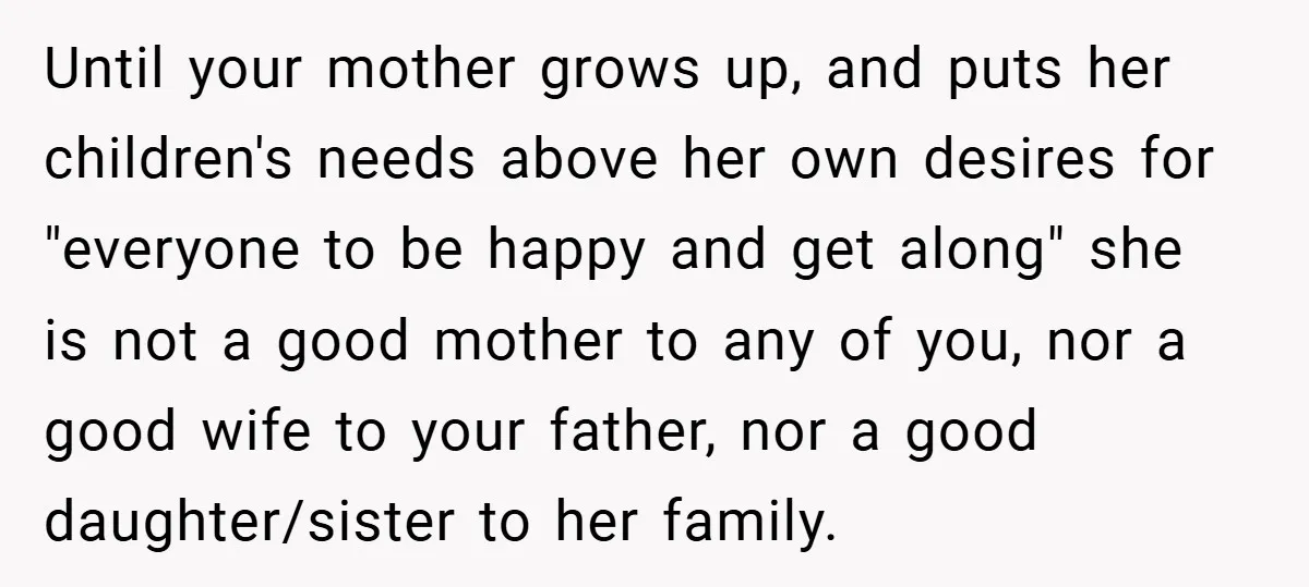 Until your mother grows up, and puts her children's needs above her own desires for "everyone to be happy and get along" she is not a good mother to any...