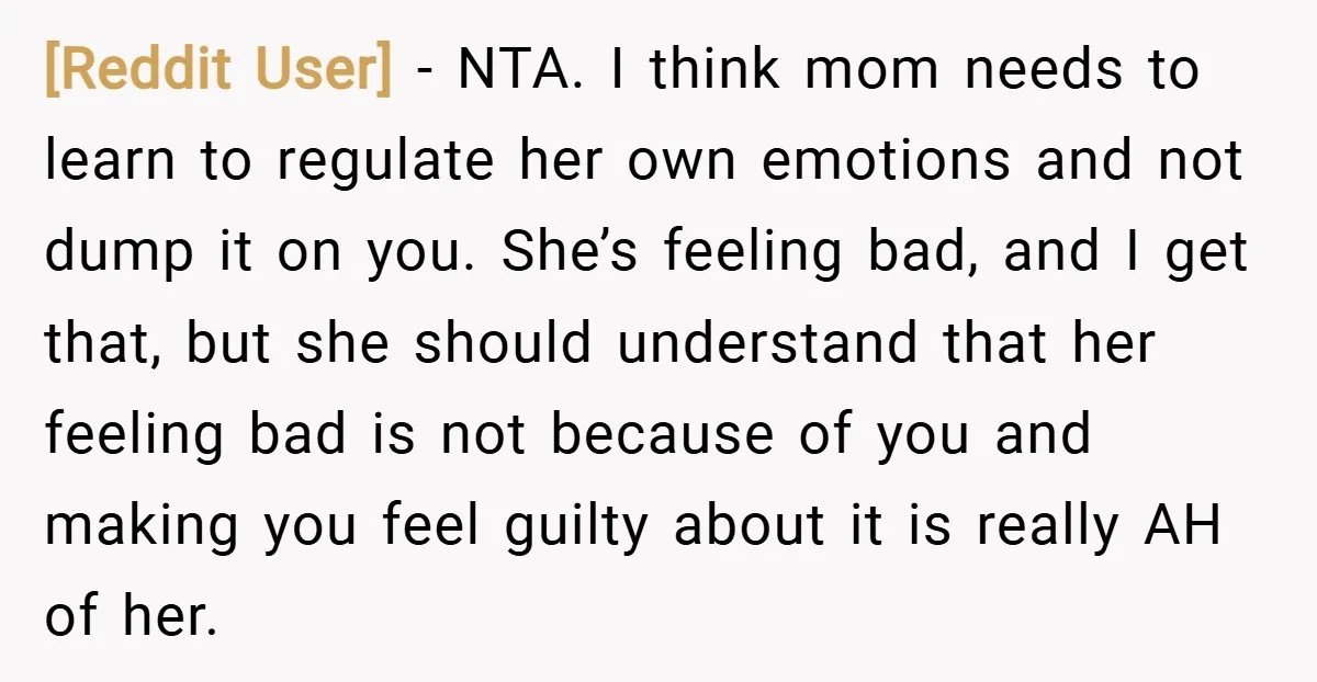 [Reddit User] − NTA. I think mom needs to learn to regulate her own emotions and not dump it on you. She’s feeling bad, and I get that, but she...