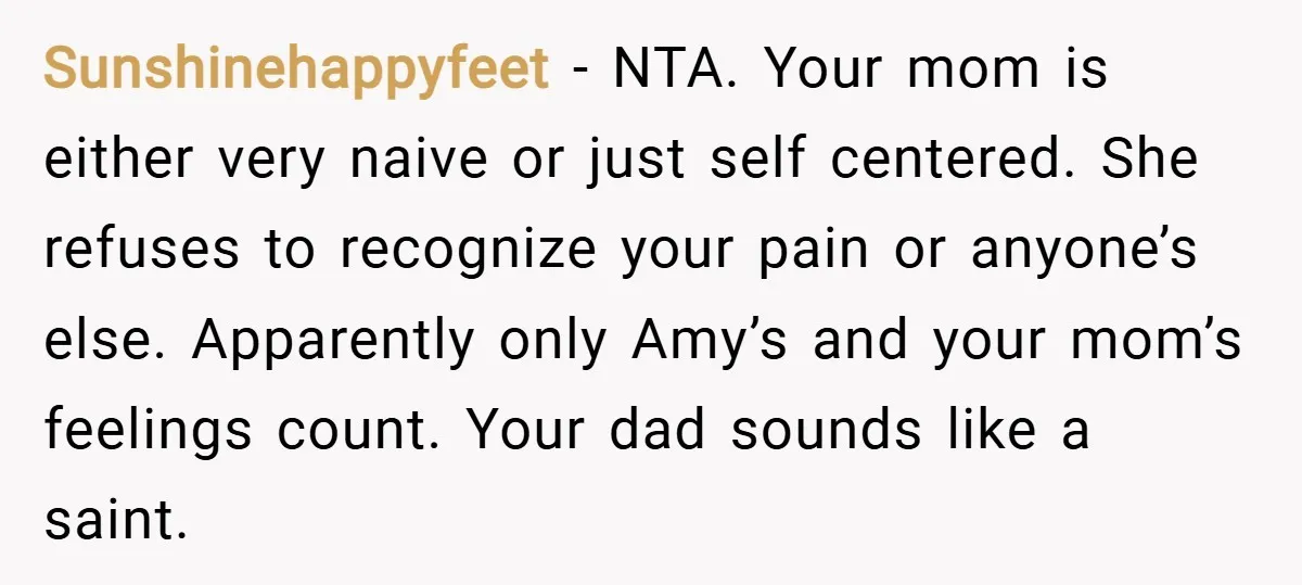 Sunshinehappyfeet − NTA. Your mom is either very naive or just self centered. She refuses to recognize your pain or anyone’s else. Apparently only Amy’s and your mom’s feelings count....