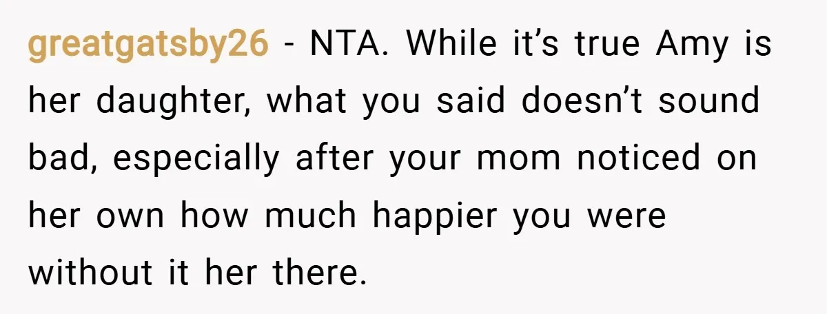 greatgatsby26 − NTA. While it’s true Amy is her daughter, what you said doesn’t sound bad, especially after your mom noticed on her own how much happier you were without...