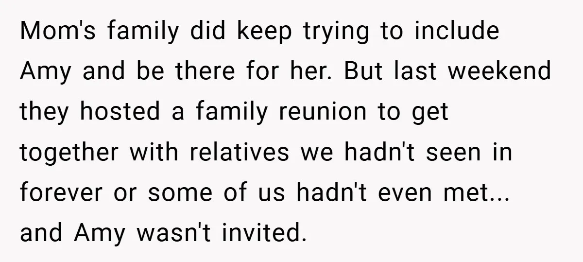 Mom's family did keep trying to include Amy and be there for her. But last weekend they hosted a family reunion to get together with relatives we hadn't seen in...