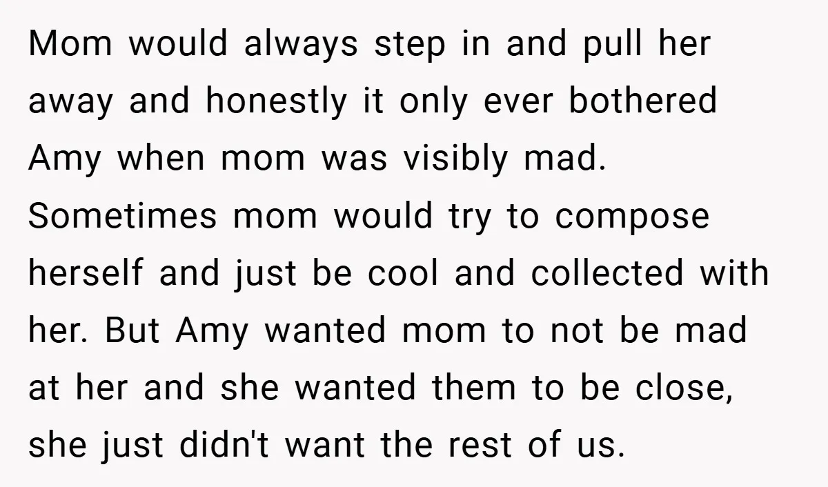 Mom would always step in and pull her away and honestly it only ever bothered Amy when mom was visibly mad. Sometimes mom would try to compose herself and just...
