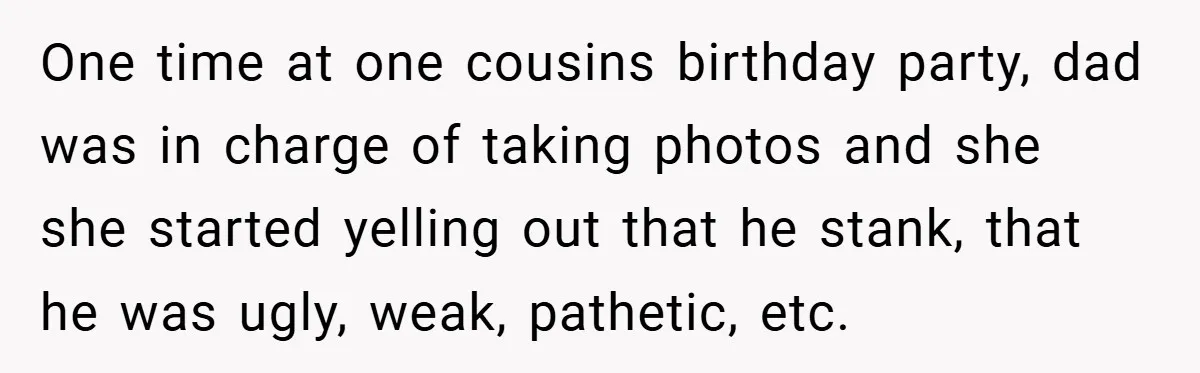 One time at one cousins birthday party, dad was in charge of taking photos and she she started yelling out that he stank, that he was ugly, weak, pathetic, etc.