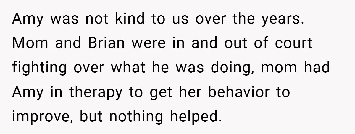 Amy was not kind to us over the years. Mom and Brian were in and out of court fighting over what he was doing, mom had Amy in therapy to...