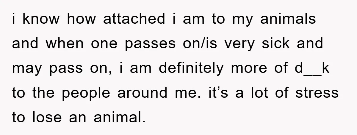 i know how attached i am to my animals and when one passes on/is very sick and may pass on, i am definitely more of d__k to the people around...