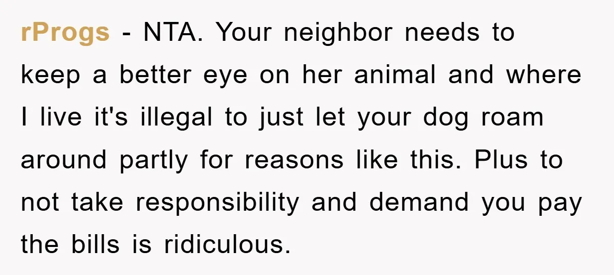 rProgs − NTA. Your neighbor needs to keep a better eye on her animal and where I live it's illegal to just let your dog roam around partly for reasons...
