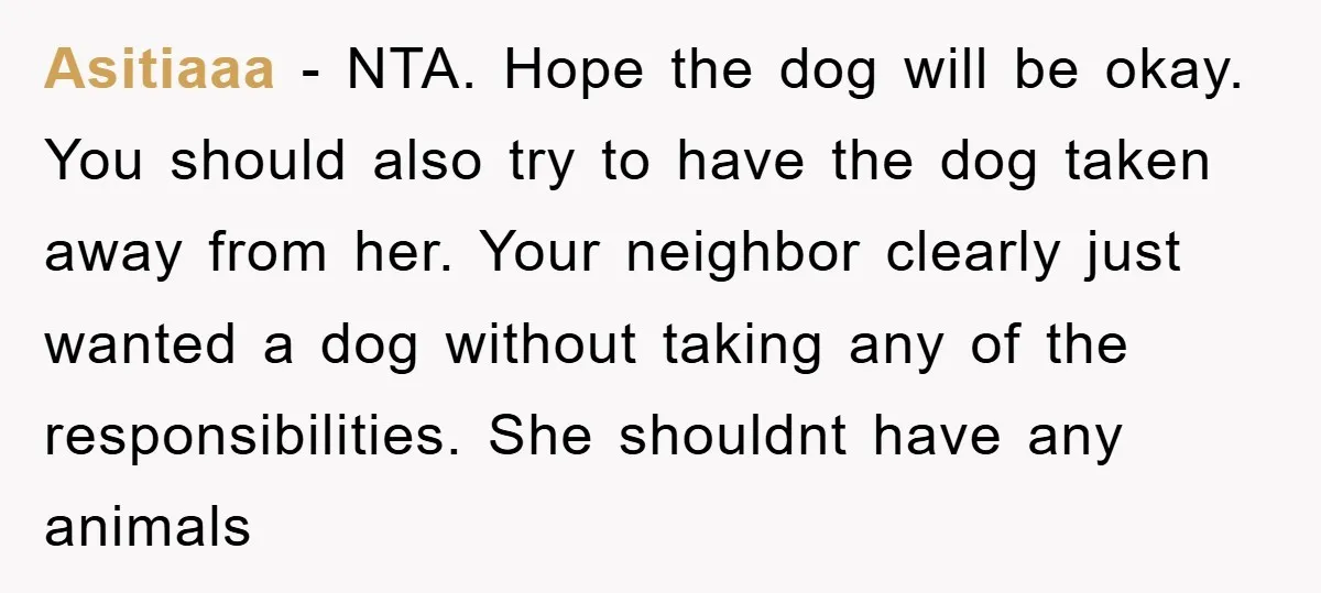 Asitiaaa − NTA. Hope the dog will be okay. You should also try to have the dog taken away from her. Your neighbor clearly just wanted a dog without taking...