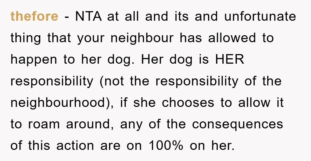 thefore − NTA at all and its and unfortunate thing that your neighbour has allowed to happen to her dog. Her dog is HER responsibility (not the responsibility of the...