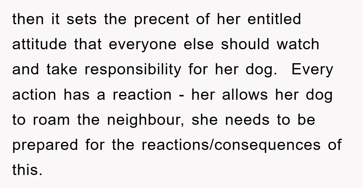 then it sets the precent of her entitled attitude that everyone else should watch and take responsibility for her dog. ​ Every action has a reaction - her allows her...