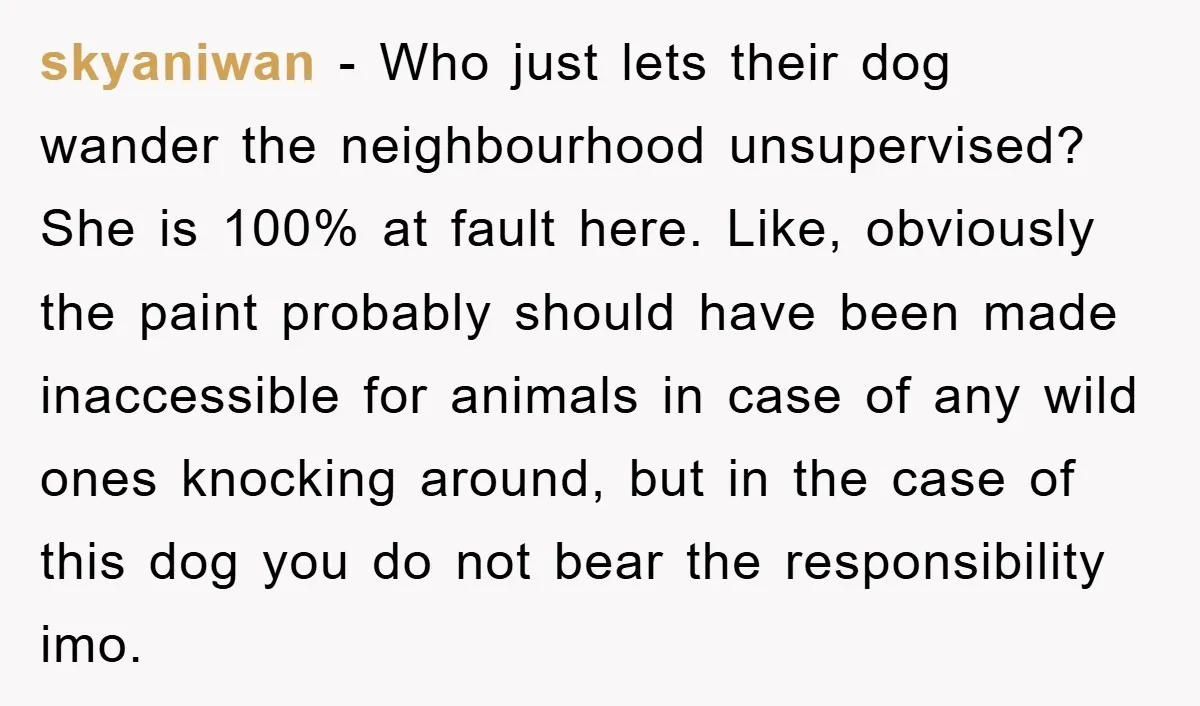 skyaniwan − Who just lets their dog wander the neighbourhood unsupervised? She is 100% at fault here. Like, obviously the paint probably should have been made inaccessible for animals in...