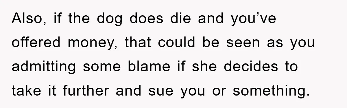 Also, if the dog does die and you’ve offered money, that could be seen as you admitting some blame if she decides to take it further and sue you or...