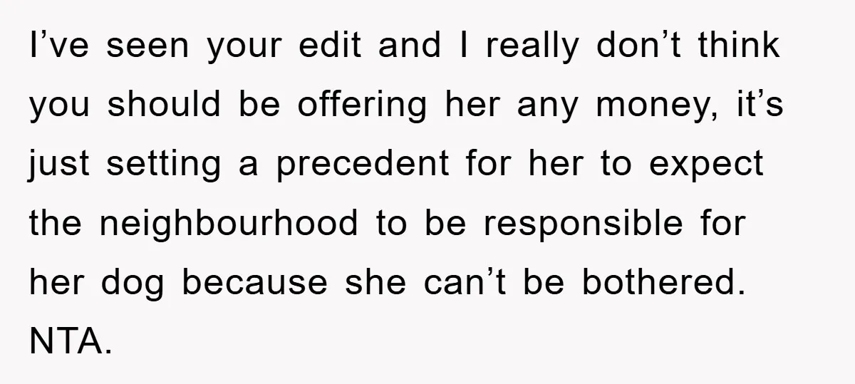 I’ve seen your edit and I really don’t think you should be offering her any money, it’s just setting a precedent for her to expect the neighbourhood to be responsible...