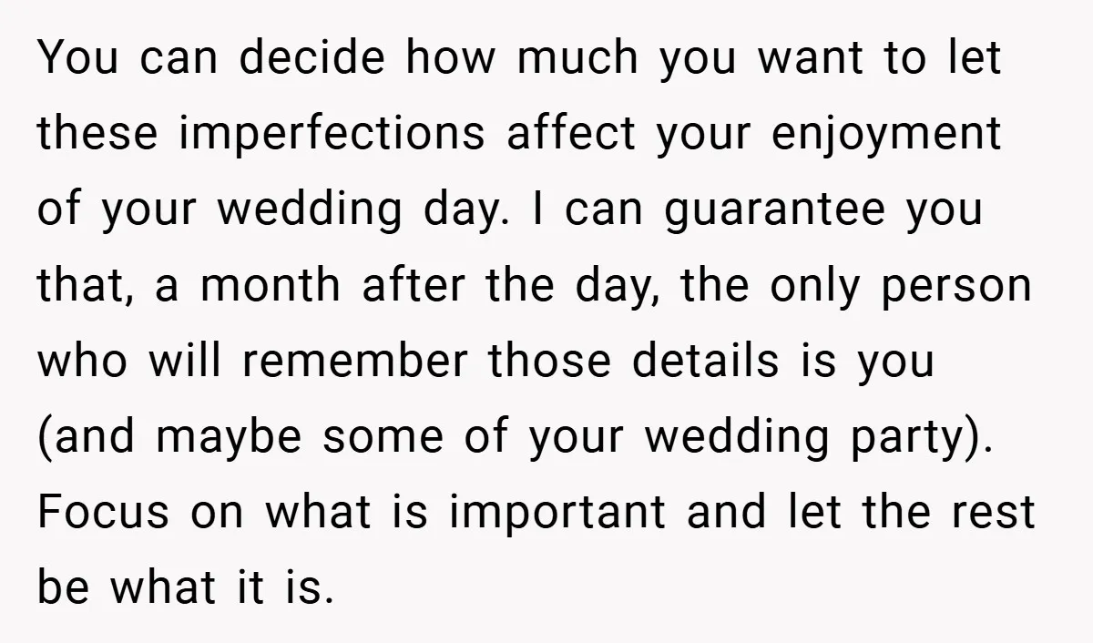 You can decide how much you want to let these imperfections affect your enjoyment of your wedding day. I can guarantee you that, a month after the day, the only...