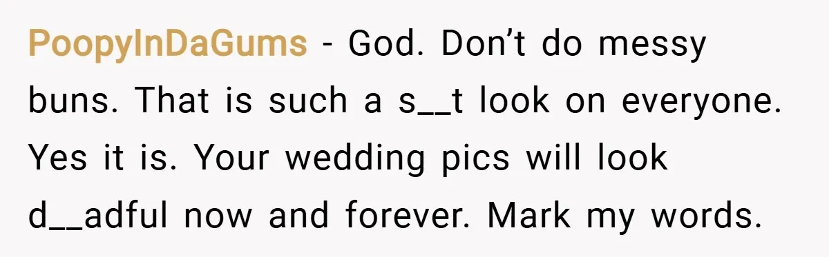 PoopyInDaGums − God. Don’t do messy buns. That is such a s__t look on everyone. Yes it is. Your wedding pics will look d__adful now and forever. Mark my words.
