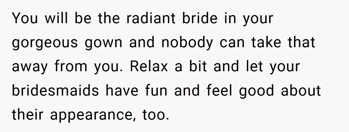 You will be the radiant bride in your gorgeous gown and nobody can take that away from you. Relax a bit and let your bridesmaids have fun and feel good...
