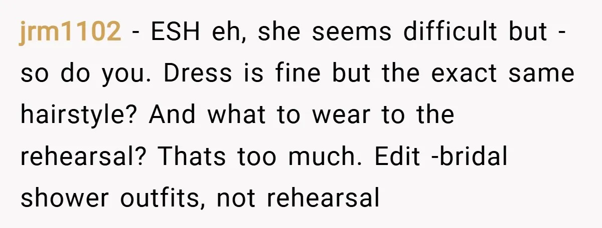 jrm1102 − ESH eh, she seems difficult but - so do you. Dress is fine but the exact same hairstyle? And what to wear to the rehearsal? Thats too much....