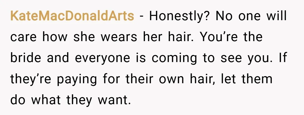 KateMacDonaldArts − Honestly? No one will care how she wears her hair. You’re the bride and everyone is coming to see you. If they’re paying for their own hair, let...