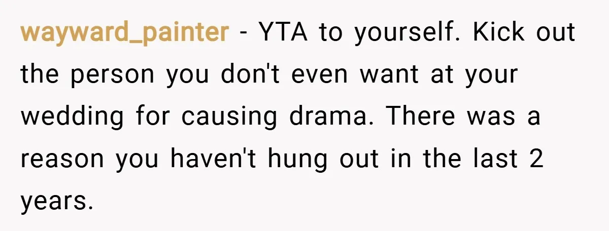 wayward_painter − YTA to yourself. Kick out the person you don't even want at your wedding for causing drama. There was a reason you haven't hung out in the last...