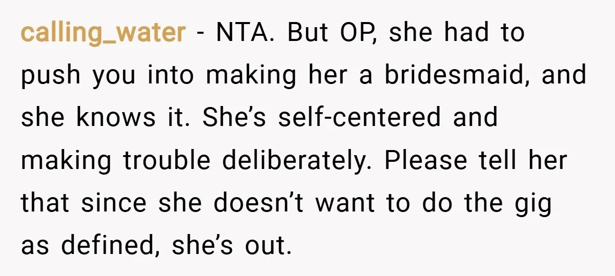 calling_water − NTA. But OP, she had to push you into making her a bridesmaid, and she knows it. She’s self-centered and making trouble deliberately. Please tell her that since...