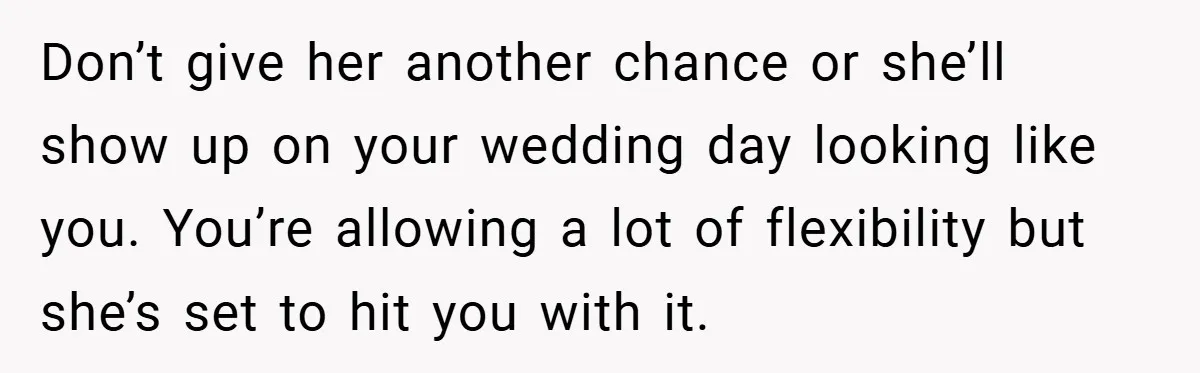 Don’t give her another chance or she’ll show up on your wedding day looking like you. You’re allowing a lot of flexibility but she’s set to hit you with it.