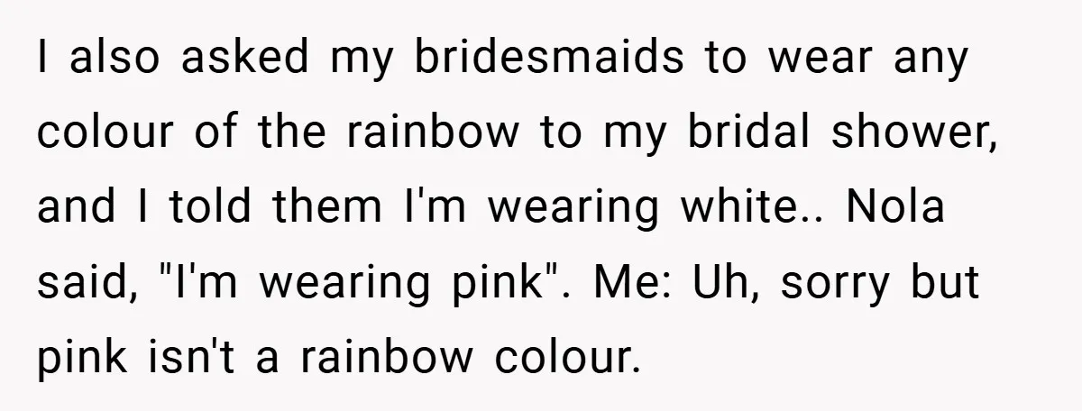 I also asked my bridesmaids to wear any colour of the rainbow to my bridal shower, and I told them I'm wearing white.. Nola said, "I'm wearing pink". Me: Uh,...