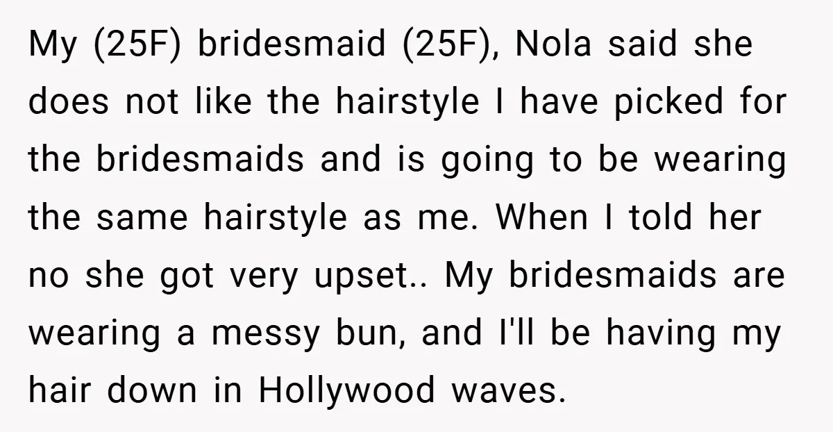My (25F) bridesmaid (25F), Nola said she does not like the hairstyle I have picked for the bridesmaids and is going to be wearing the same hairstyle as me. When...