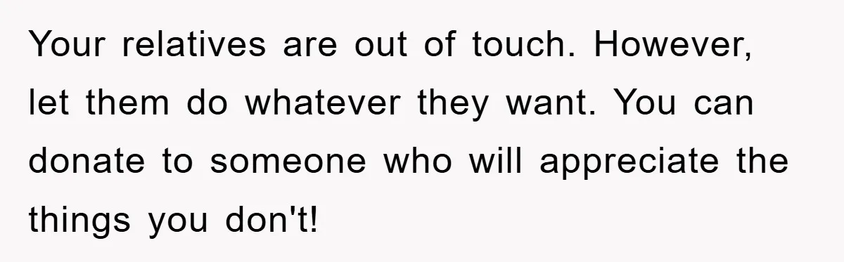 Your relatives are out of touch. However, let them do whatever they want. You can donate to someone who will appreciate the things you don't!