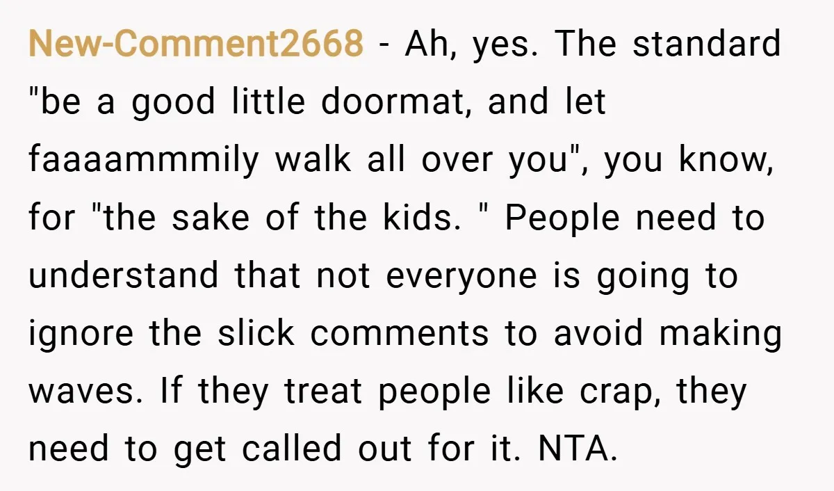 New-Comment2668 − Ah, yes. The standard "be a good little doormat, and let faaaammmily walk all over you", you know, for "the sake of the kids. " People need to...