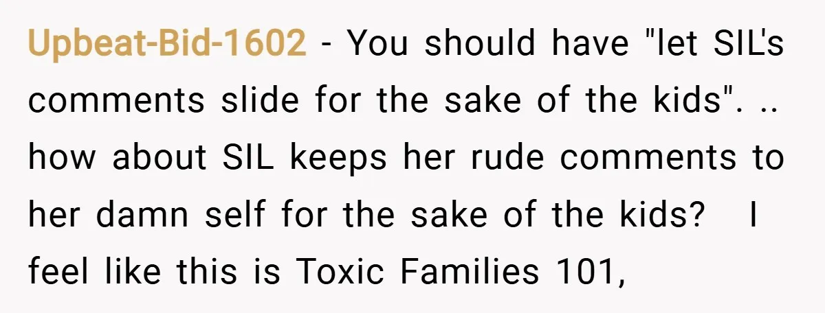 Upbeat-Bid-1602 − You should have "let SIL's comments slide for the sake of the kids". .. how about SIL keeps her rude comments to her damn self for the sake...