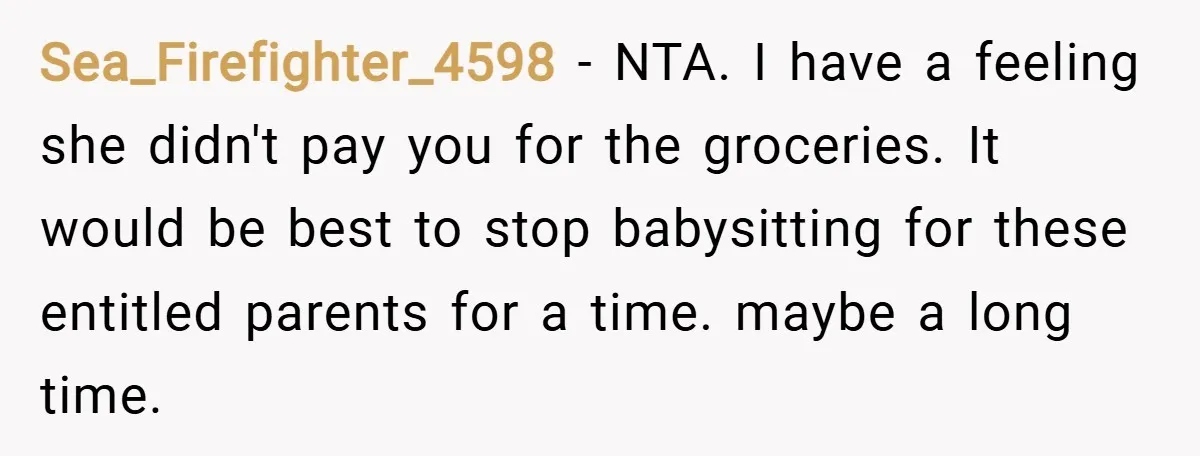 Sea_Firefighter_4598 − NTA. I have a feeling she didn't pay you for the groceries. It would be best to stop babysitting for these entitled parents for a time. maybe a...