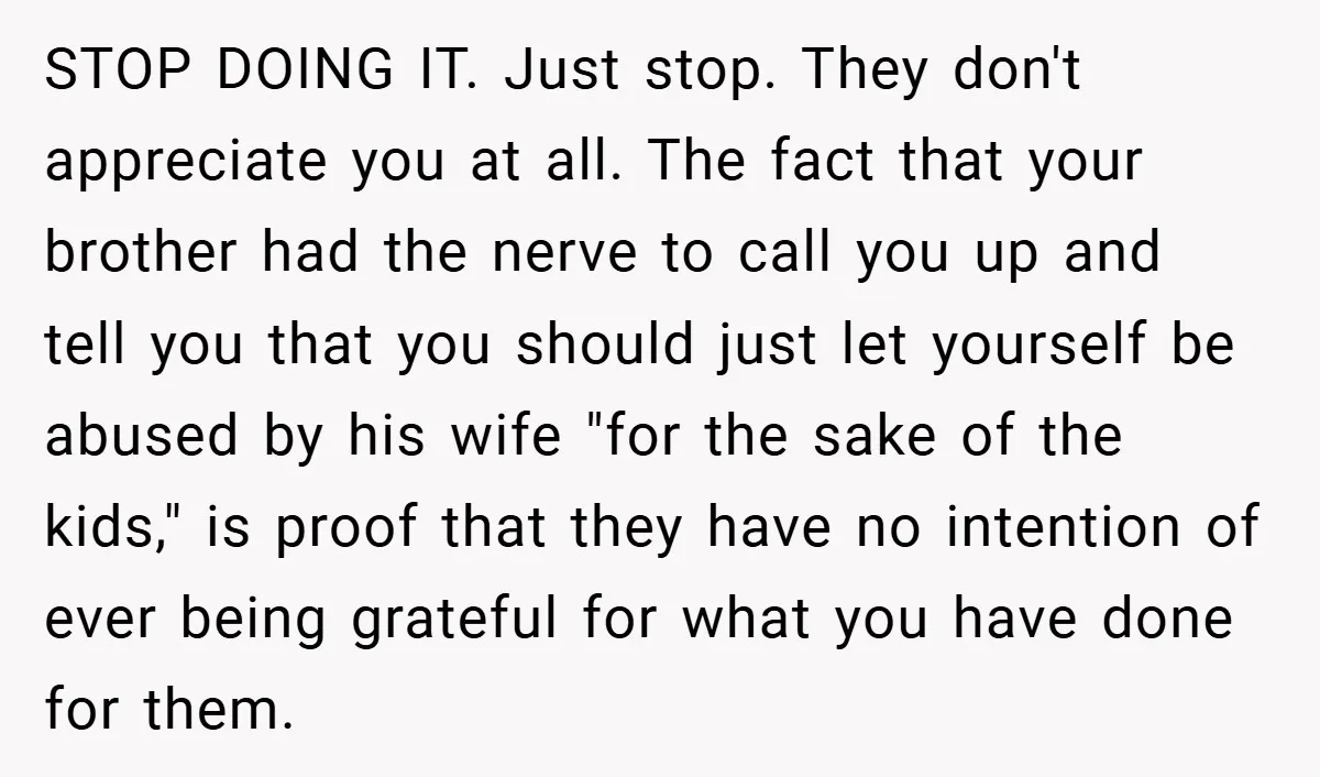 STOP DOING IT. Just stop. They don't appreciate you at all. The fact that your brother had the nerve to call you up and tell you that you should just...
