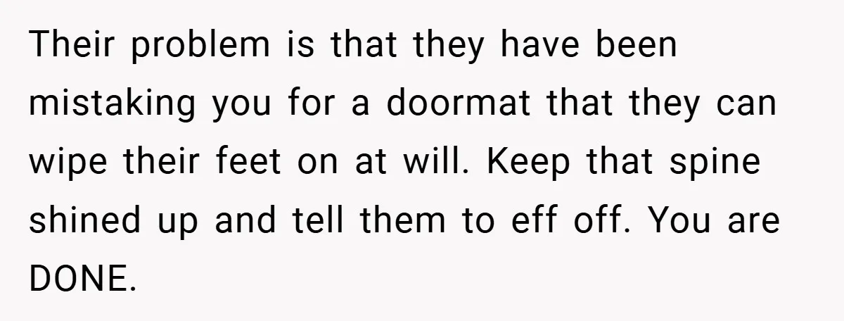 Their problem is that they have been mistaking you for a doormat that they can wipe their feet on at will. Keep that spine shined up and tell them to...