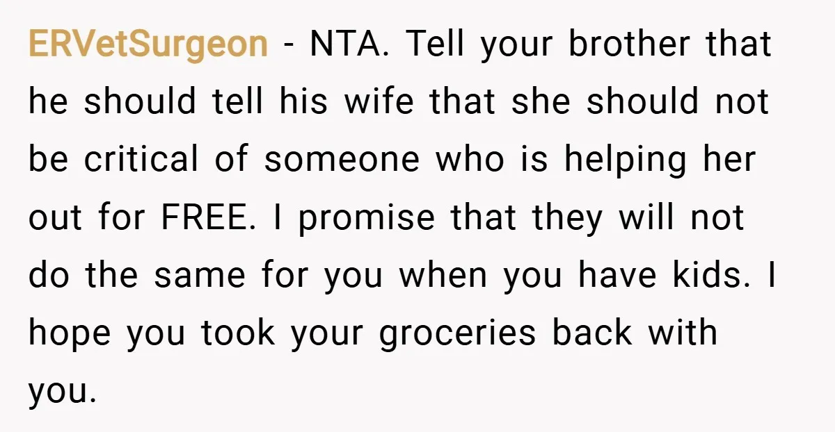 ERVetSurgeon − NTA. Tell your brother that he should tell his wife that she should not be critical of someone who is helping her out for FREE. I promise that...