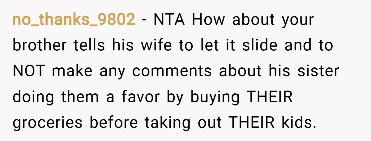 no_thanks_9802 − NTA How about your brother tells his wife to let it slide and to NOT make any comments about his sister doing them a favor by buying THEIR...