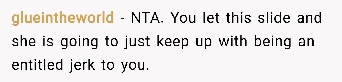glueintheworld − NTA. You let this slide and she is going to just keep up with being an entitled jerk to you.