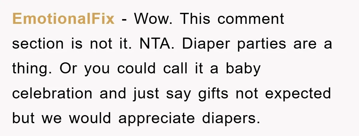 EmotionalFix − Wow. This comment section is not it. NTA. Diaper parties are a thing. Or you could call it a baby celebration and just say gifts not expected but...