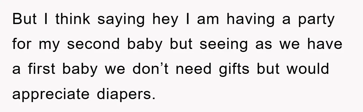 But I think saying hey I am having a party for my second baby but seeing as we have a first baby we don’t need gifts but would appreciate diapers.