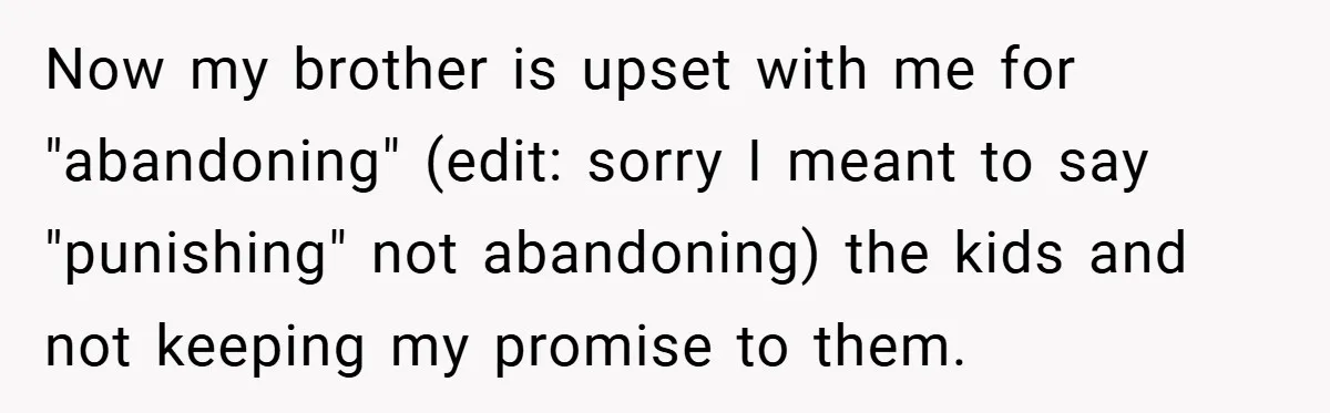Now my brother is upset with me for "abandoning" (edit: sorry I meant to say "punishing" not abandoning) the kids and not keeping my promise to them.