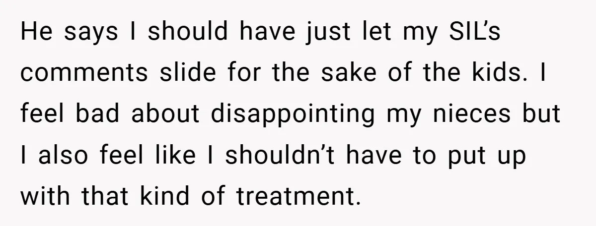 He says I should have just let my SIL’s comments slide for the sake of the kids. I feel bad about disappointing my nieces but I also feel like I...