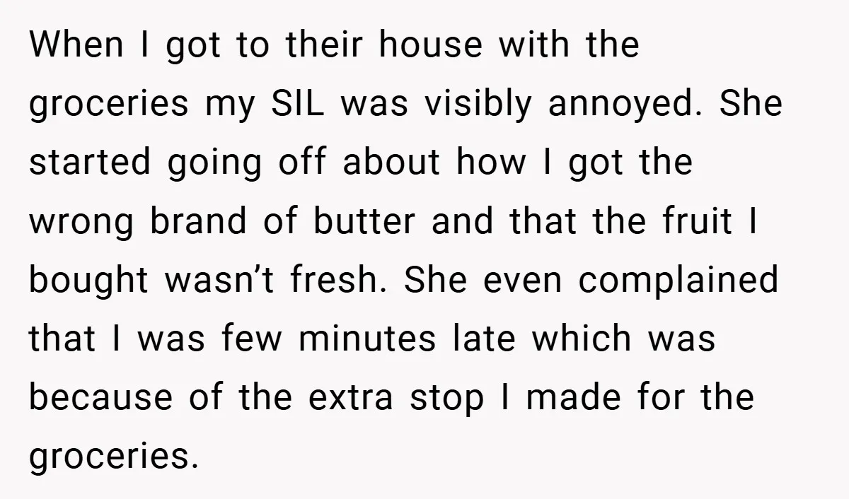 When I got to their house with the groceries my SIL was visibly annoyed. She started going off about how I got the wrong brand of butter and that the...