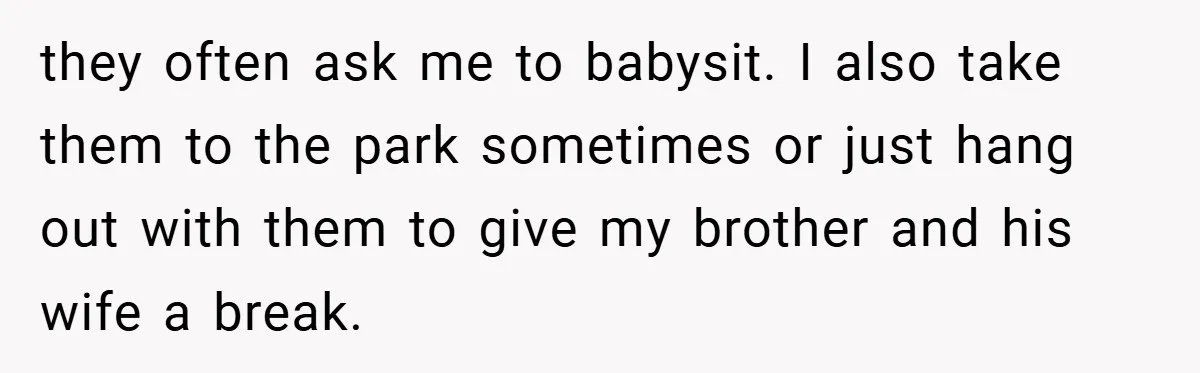 they often ask me to babysit. I also take them to the park sometimes or just hang out with them to give my brother and his wife a break.
