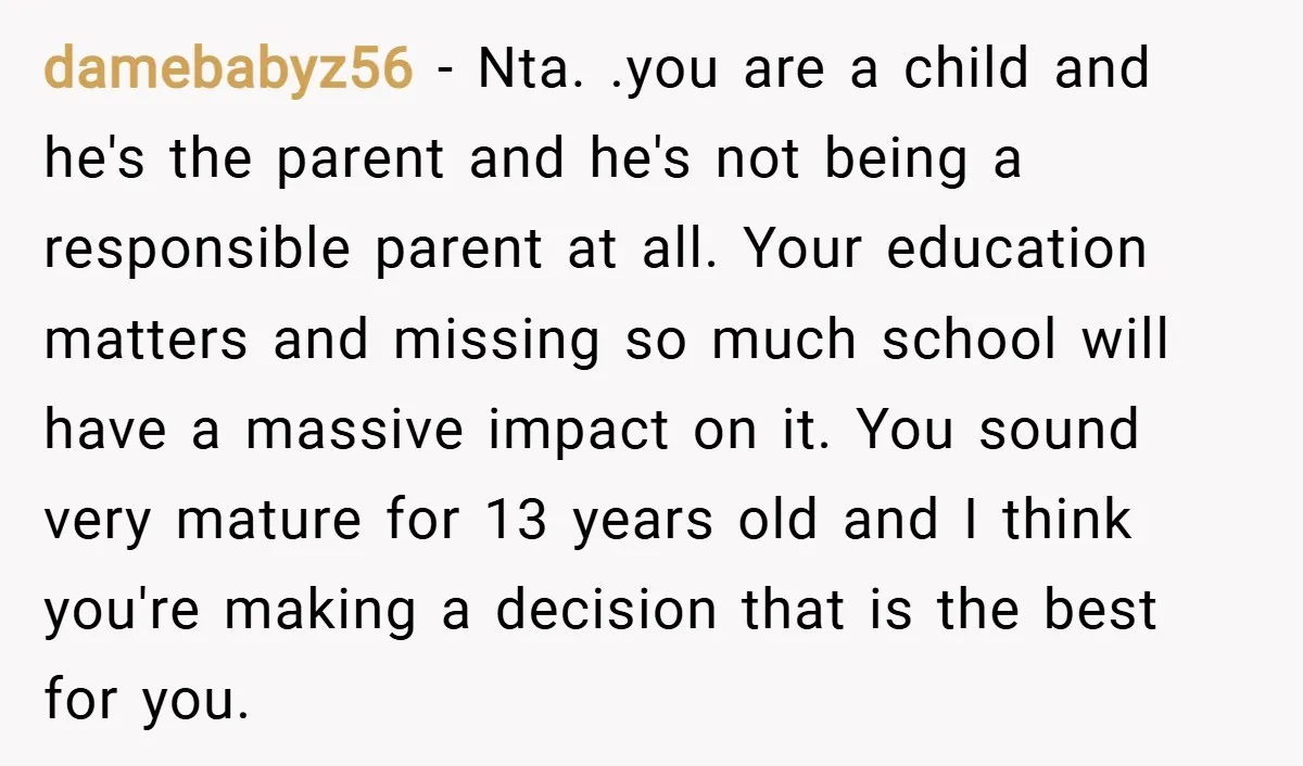 damebabyz56 − Nta. .you are a child and he's the parent and he's not being a responsible parent at all. Your education matters and missing so much school will have...