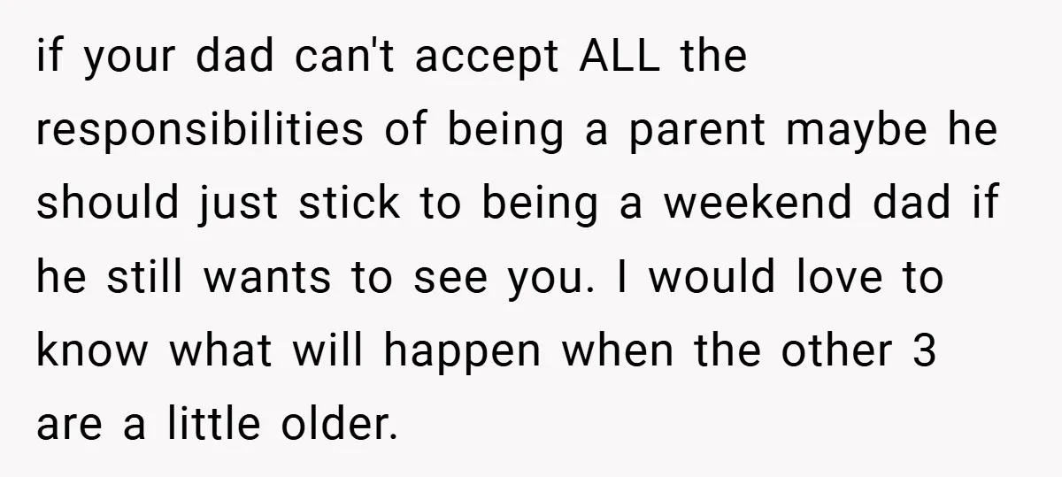 if your dad can't accept ALL the responsibilities of being a parent maybe he should just stick to being a weekend dad if he still wants to see you. I...