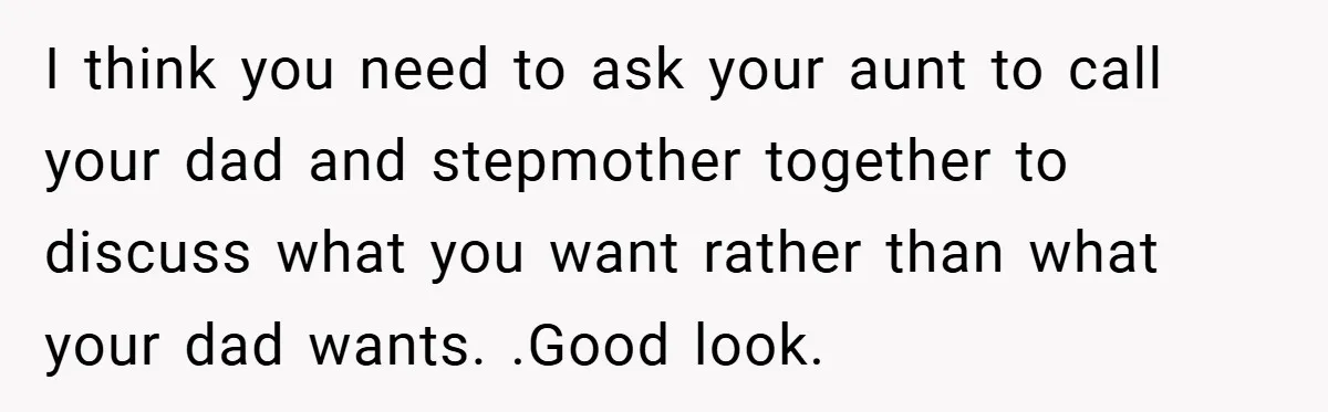 I think you need to ask your aunt to call your dad and stepmother together to discuss what you want rather than what your dad wants. .Good look.